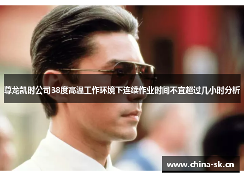 尊龙凯时公司38度高温工作环境下连续作业时间不宜超过几小时分析